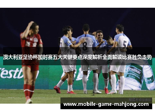 澳大利亚足协杯加时赛五大关键要点深度解析全面解读比赛胜负走势 澳大利亚足协杯加时赛五大关键要点深度解析全面解读比赛胜负走势