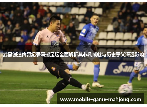 武磊创造传奇纪录震撼足坛全面解析其非凡成就与历史意义深远影响