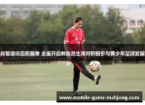 肖智退役后新篇章 全面开启教练员生涯并积极参与青少年足球发展