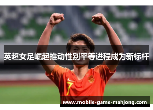 英超女足崛起推动性别平等进程成为新标杆 英超女足崛起推动性别平等进程成为新标杆