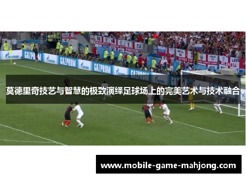 莫德里奇技艺与智慧的极致演绎足球场上的完美艺术与技术融合 莫德里奇技艺与智慧的极致演绎足球场上的完美艺术与技术融合