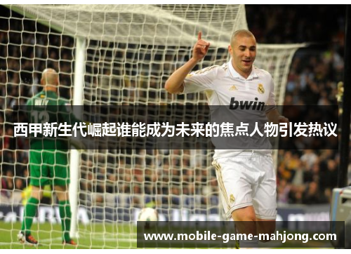 西甲新生代崛起谁能成为未来的焦点人物引发热议