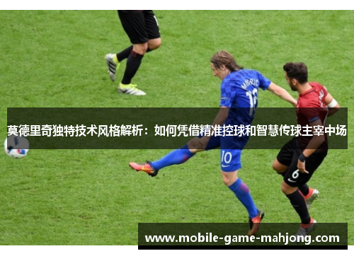 莫德里奇独特技术风格解析：如何凭借精准控球和智慧传球主宰中场