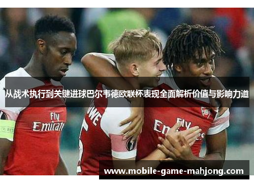 从战术执行到关键进球巴尔韦德欧联杯表现全面解析价值与影响力道