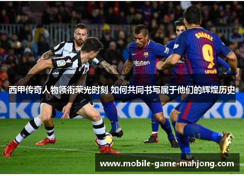 西甲传奇人物领衔荣光时刻 如何共同书写属于他们的辉煌历史
