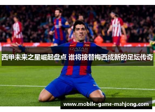 西甲未来之星崛起盘点 谁将接替梅西成新的足坛传奇