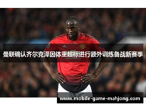 曼联确认齐尔克泽因体重超标进行额外训练备战新赛季 曼联确认齐尔克泽因体重超标进行额外训练备战新赛季
