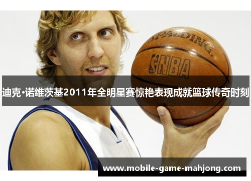 迪克·诺维茨基2011年全明星赛惊艳表现成就篮球传奇时刻