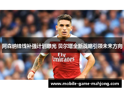 阿森纳锋线补强计划曝光 贝尔塔全新战略引领未来方向 阿森纳锋线补强计划曝光 贝尔塔全新战略引领未来方向